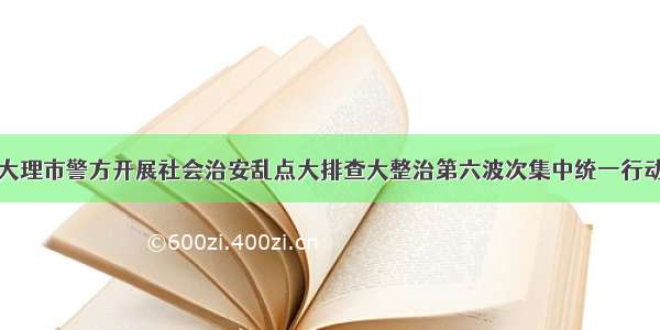 大理市警方开展社会治安乱点大排查大整治第六波次集中统一行动