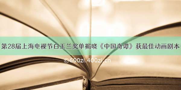 第28届上海电视节白玉兰奖单揭晓《中国奇谭》获最佳动画剧本