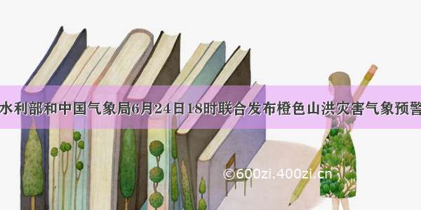 水利部和中国气象局6月24日18时联合发布橙色山洪灾害气象预警