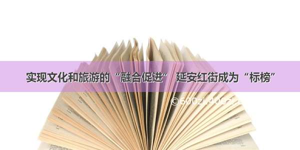 实现文化和旅游的“融合促进” 延安红街成为“标榜”