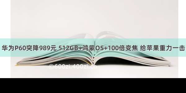 华为P60突降989元 512GB+鸿蒙OS+100倍变焦 给苹果重力一击