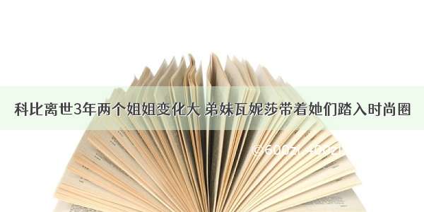 科比离世3年两个姐姐变化大 弟妹瓦妮莎带着她们踏入时尚圈