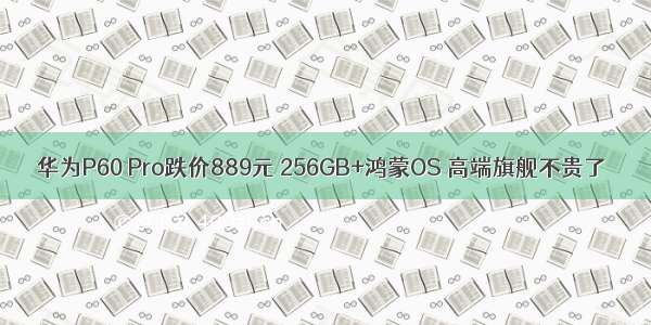 华为P60 Pro跌价889元 256GB+鸿蒙OS 高端旗舰不贵了