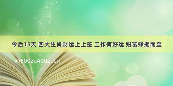 今后15天 四大生肖财运上上签 工作有好运 财富蜂拥而至