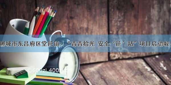 聊城市东昌府区堂邑镇：“青青拾光•安全‘邑’站”项目启动啦！