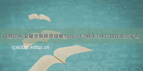 赵明宣布 荣耀全新折叠旗舰Magic V2将于7月12日在北京发布