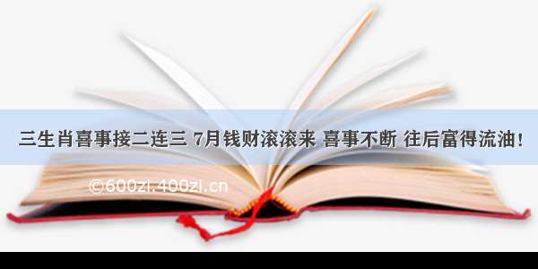 三生肖喜事接二连三 7月钱财滚滚来 喜事不断 往后富得流油！