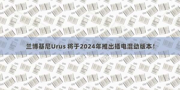 兰博基尼Urus 将于2024年推出插电混动版本！