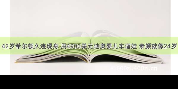 42岁希尔顿久违现身 用4900美元迪奥婴儿车遛娃 素颜就像24岁