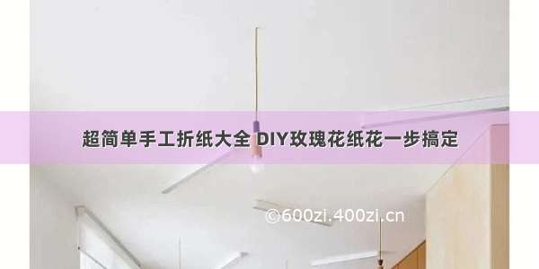 超简单手工折纸大全 DIY玫瑰花纸花一步搞定