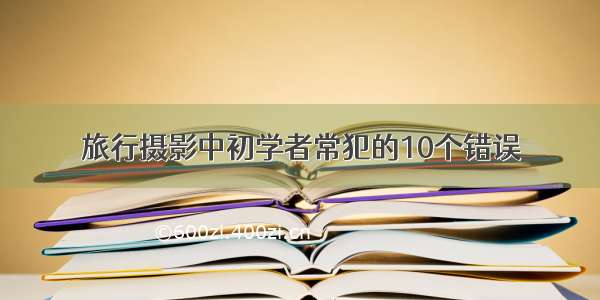 旅行摄影中初学者常犯的10个错误