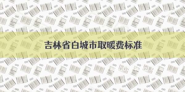 吉林省白城市取暖费标准