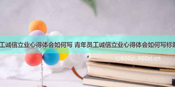 青年员工诚信立业心得体会如何写 青年员工诚信立业心得体会如何写标题(八篇)