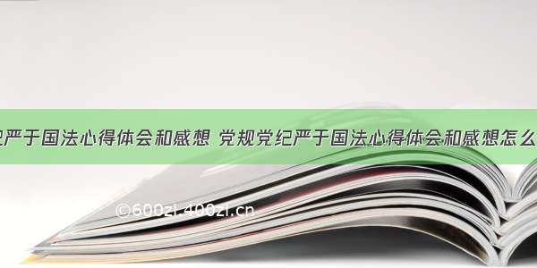 党规党纪严于国法心得体会和感想 党规党纪严于国法心得体会和感想怎么写(三篇)