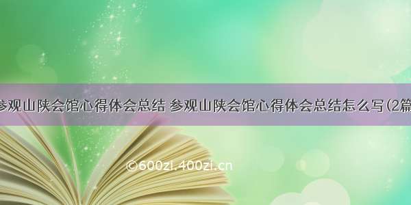 参观山陕会馆心得体会总结 参观山陕会馆心得体会总结怎么写(2篇)