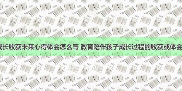 陪伴成长收获未来心得体会怎么写 教育陪伴孩子成长过程的收获或体会(九篇)