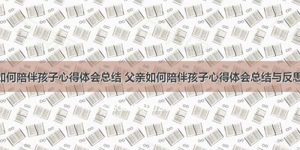 父亲如何陪伴孩子心得体会总结 父亲如何陪伴孩子心得体会总结与反思(3篇)