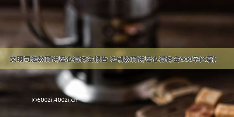 文明司法教育讲座心得体会报告 法制教育讲座心得体会600字(4篇)