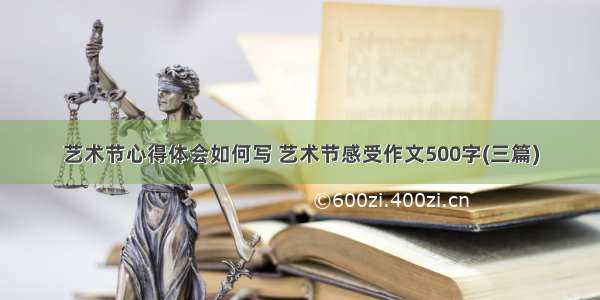 艺术节心得体会如何写 艺术节感受作文500字(三篇)