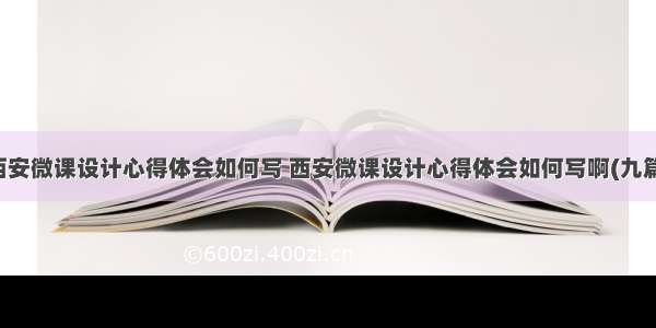 西安微课设计心得体会如何写 西安微课设计心得体会如何写啊(九篇)