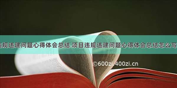 项目违规违建问题心得体会总结 项目违规违建问题心得体会总结怎么写(七篇)