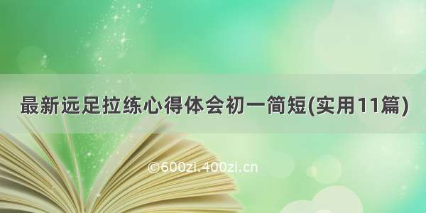 最新远足拉练心得体会初一简短(实用11篇)