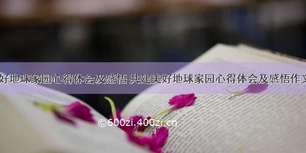 共建美好地球家园心得体会及感悟 共建美好地球家园心得体会及感悟作文(九篇)