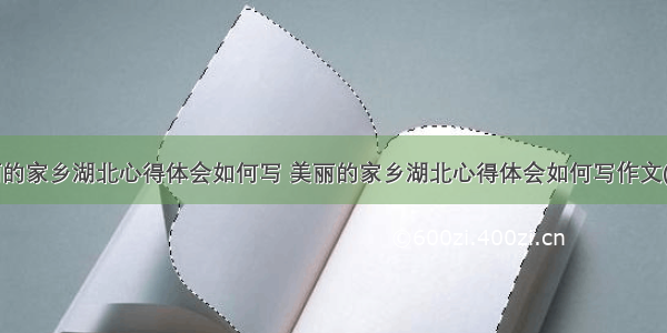 美丽的家乡湖北心得体会如何写 美丽的家乡湖北心得体会如何写作文(6篇)