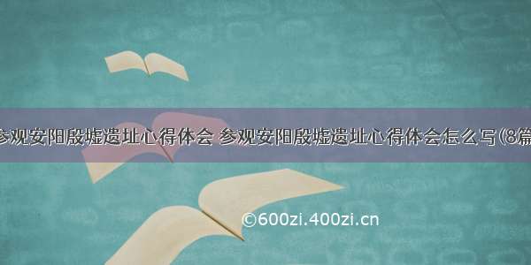 参观安阳殷墟遗址心得体会 参观安阳殷墟遗址心得体会怎么写(8篇)