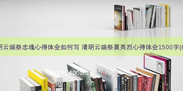 清明云端祭忠魂心得体会如何写 清明云端祭奠英烈心得体会1500字(6篇)