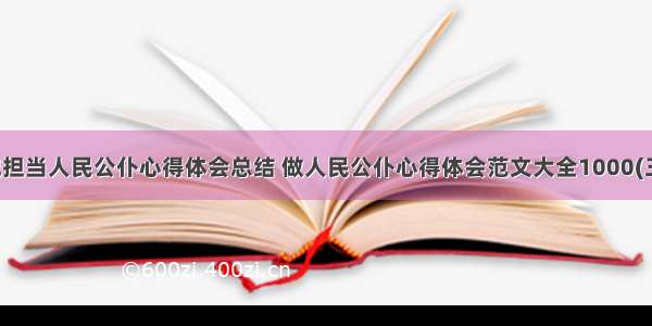 忠诚担当人民公仆心得体会总结 做人民公仆心得体会范文大全1000(三篇)