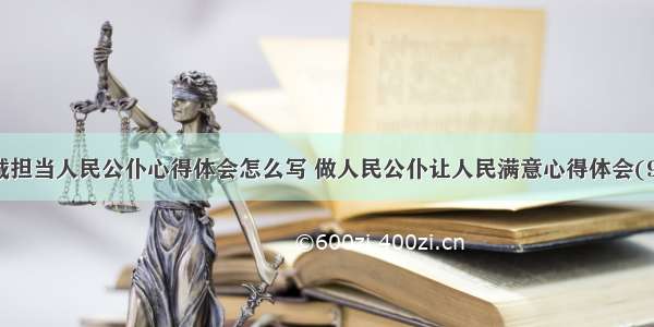 忠诚担当人民公仆心得体会怎么写 做人民公仆让人民满意心得体会(9篇)