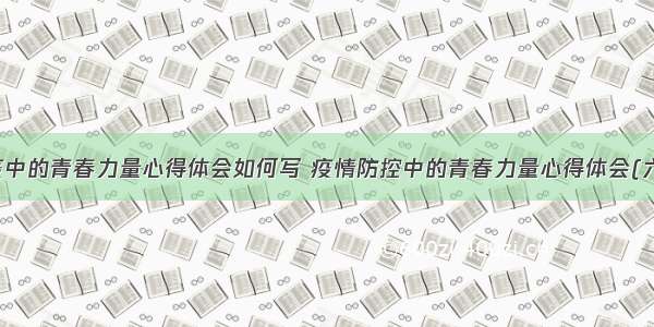 防疫中的青春力量心得体会如何写 疫情防控中的青春力量心得体会(六篇)