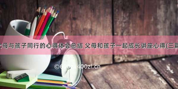 父母与孩子同行的心得体会总结 父母和孩子一起成长讲座心得(三篇)