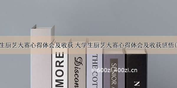 大学生厨艺大赛心得体会及收获 大学生厨艺大赛心得体会及收获感悟(六篇)