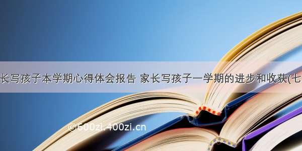 家长写孩子本学期心得体会报告 家长写孩子一学期的进步和收获(七篇)