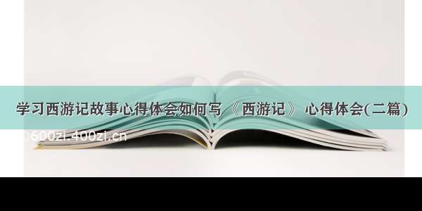 学习西游记故事心得体会如何写 《西游记》 心得体会(二篇)