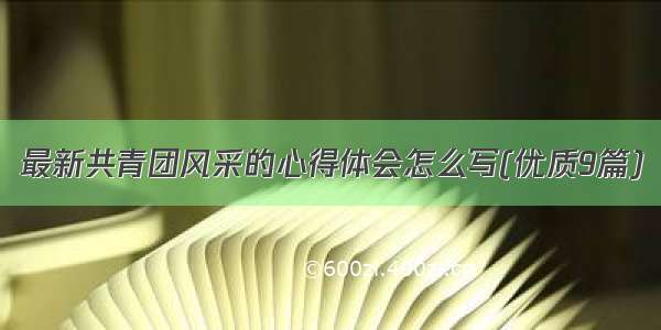 最新共青团风采的心得体会怎么写(优质9篇)