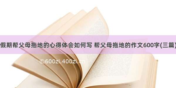 假期帮父母拖地的心得体会如何写 帮父母拖地的作文600字(三篇)