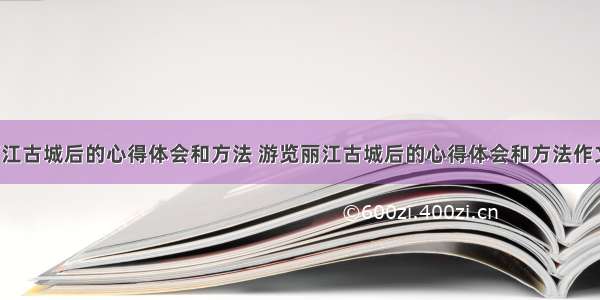 游览丽江古城后的心得体会和方法 游览丽江古城后的心得体会和方法作文(4篇)