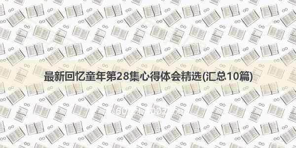 最新回忆童年第28集心得体会精选(汇总10篇)