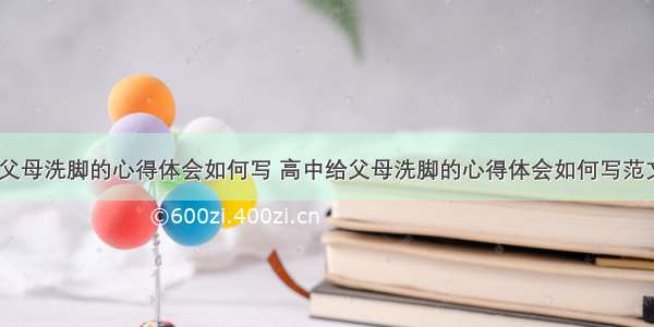 高中给父母洗脚的心得体会如何写 高中给父母洗脚的心得体会如何写范文(七篇)