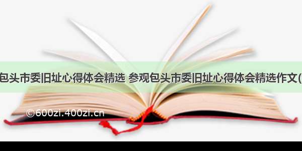 参观包头市委旧址心得体会精选 参观包头市委旧址心得体会精选作文(九篇)