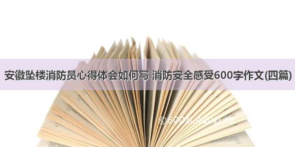 安徽坠楼消防员心得体会如何写 消防安全感受600字作文(四篇)