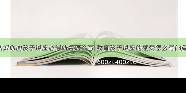 认识你的孩子讲座心得体会怎么写 教育孩子讲座的感受怎么写(3篇)