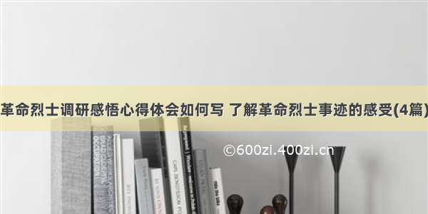 革命烈士调研感悟心得体会如何写 了解革命烈士事迹的感受(4篇)