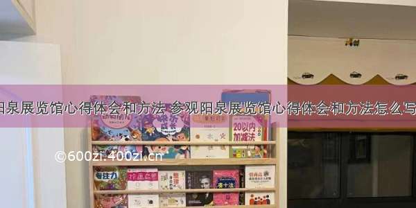 参观阳泉展览馆心得体会和方法 参观阳泉展览馆心得体会和方法怎么写(九篇)