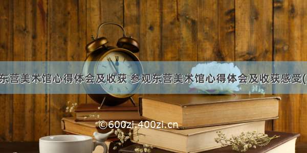 参观东营美术馆心得体会及收获 参观东营美术馆心得体会及收获感受(八篇)