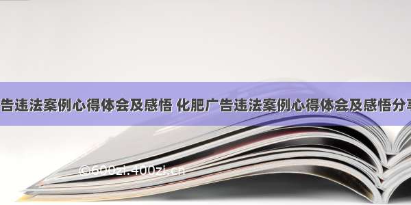 化肥广告违法案例心得体会及感悟 化肥广告违法案例心得体会及感悟分享(5篇)