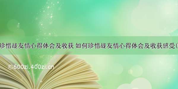 如何珍惜战友情心得体会及收获 如何珍惜战友情心得体会及收获感受(六篇)